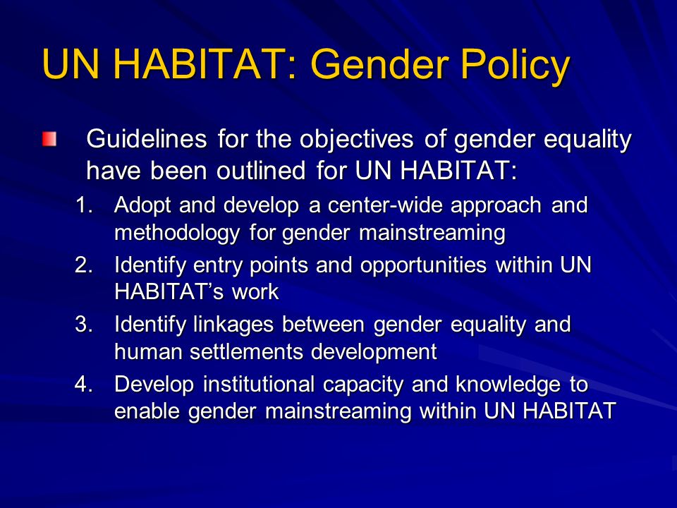 UN HABITAT: Gender Policy Guidelines for the objectives of gender equality have been outlined for UN HABITAT: 1.Adopt and develop a center-wide approach and methodology for gender mainstreaming 2.Identify entry points and opportunities within UN HABITAT’s work 3.Identify linkages between gender equality and human settlements development 4.Develop institutional capacity and knowledge to enable gender mainstreaming within UN HABITAT