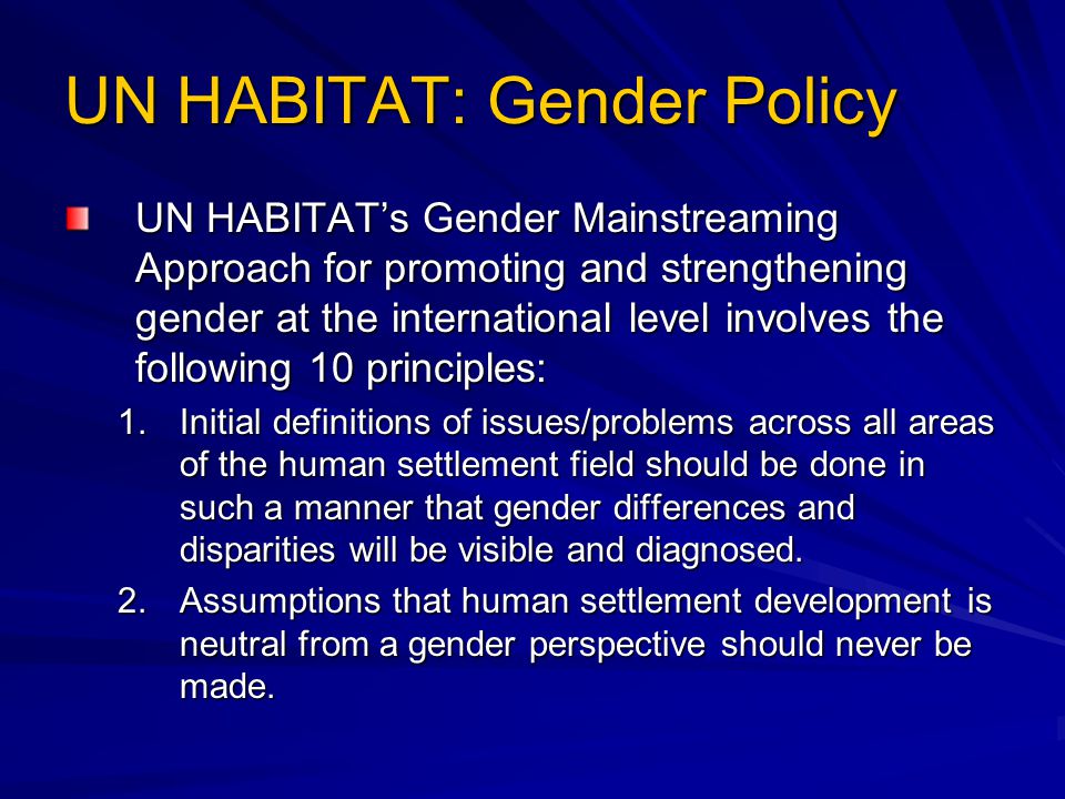 UN HABITAT: Gender Policy UN HABITAT’s Gender Mainstreaming Approach for promoting and strengthening gender at the international level involves the following 10 principles: 1.Initial definitions of issues/problems across all areas of the human settlement field should be done in such a manner that gender differences and disparities will be visible and diagnosed.