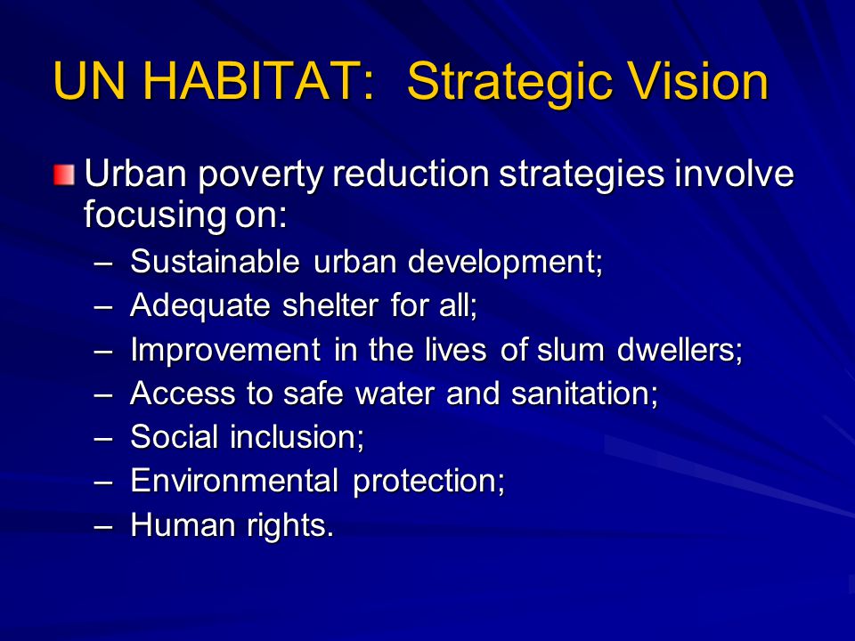 UN HABITAT: Strategic Vision Urban poverty reduction strategies involve focusing on: – Sustainable urban development; – Adequate shelter for all; – Improvement in the lives of slum dwellers; – Access to safe water and sanitation; – Social inclusion; – Environmental protection; – Human rights.