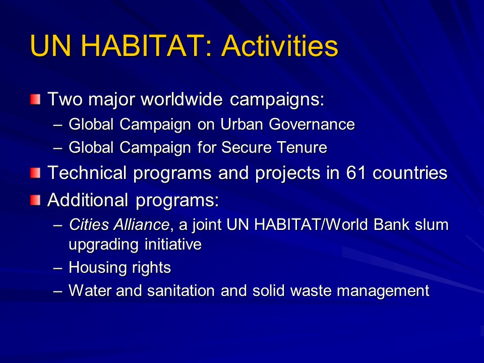 UN HABITAT: Activities Two major worldwide campaigns: –Global Campaign on Urban Governance –Global Campaign for Secure Tenure Technical programs and projects in 61 countries Additional programs: –Cities Alliance, a joint UN HABITAT/World Bank slum upgrading initiative –Housing rights –Water and sanitation and solid waste management