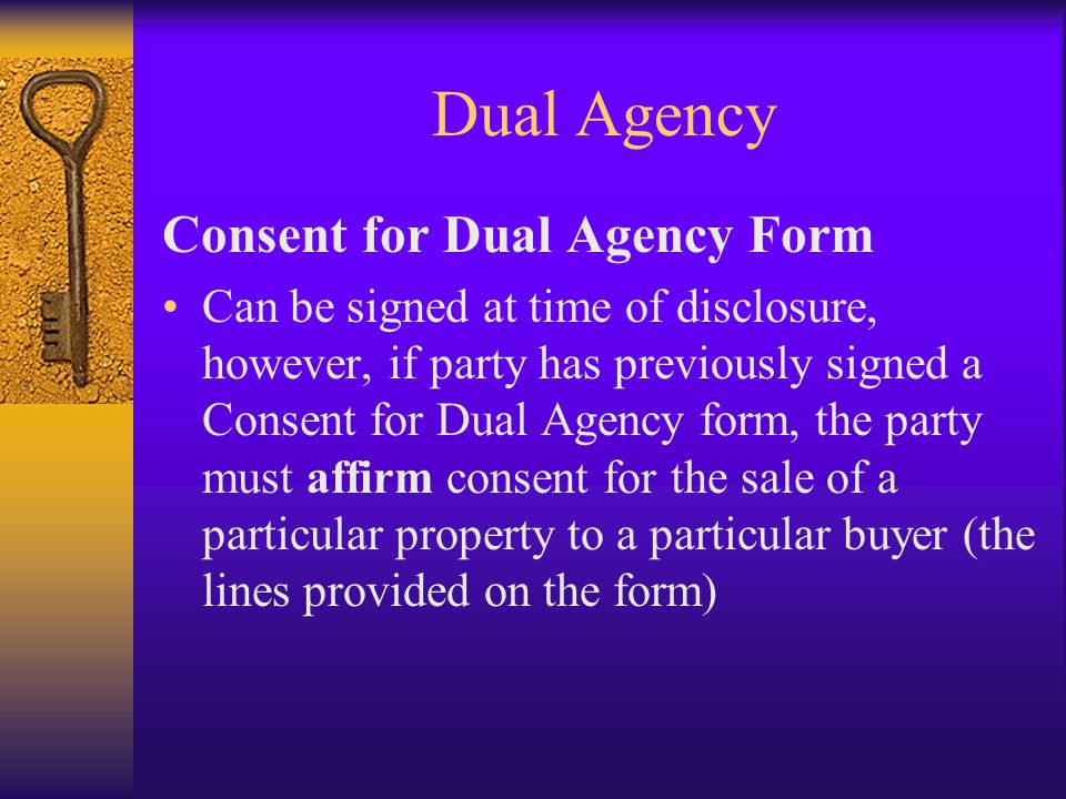 Dual Agency Consent for Dual Agency Form Can be signed at time of disclosure, however, if party has previously signed a Consent for Dual Agency form, the party must affirm consent for the sale of a particular property to a particular buyer (the lines provided on the form)
