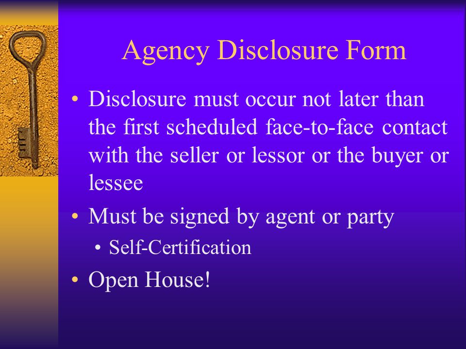 Agency Disclosure Form Disclosure must occur not later than the first scheduled face-to-face contact with the seller or lessor or the buyer or lessee Must be signed by agent or party Self-Certification Open House!