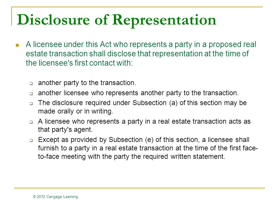 © 2012 Cengage Learning Disclosure of Representation A licensee under this Act who represents a party in a proposed real estate transaction shall disclose that representation at the time of the licensee s first contact with:  another party to the transaction.