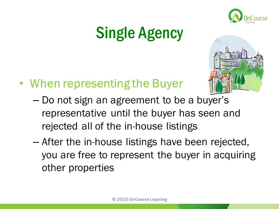 Single Agency When representing the Buyer – Do not sign an agreement to be a buyer’s representative until the buyer has seen and rejected all of the in-house listings – After the in-house listings have been rejected, you are free to represent the buyer in acquiring other properties © 2015 OnCourse Learning