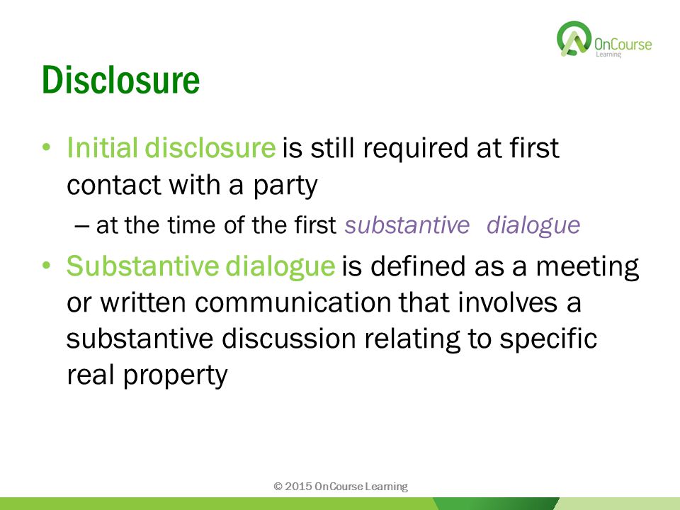 Disclosure Initial disclosure is still required at first contact with a party – at the time of the first substantive dialogue Substantive dialogue is defined as a meeting or written communication that involves a substantive discussion relating to specific real property © 2015 OnCourse Learning