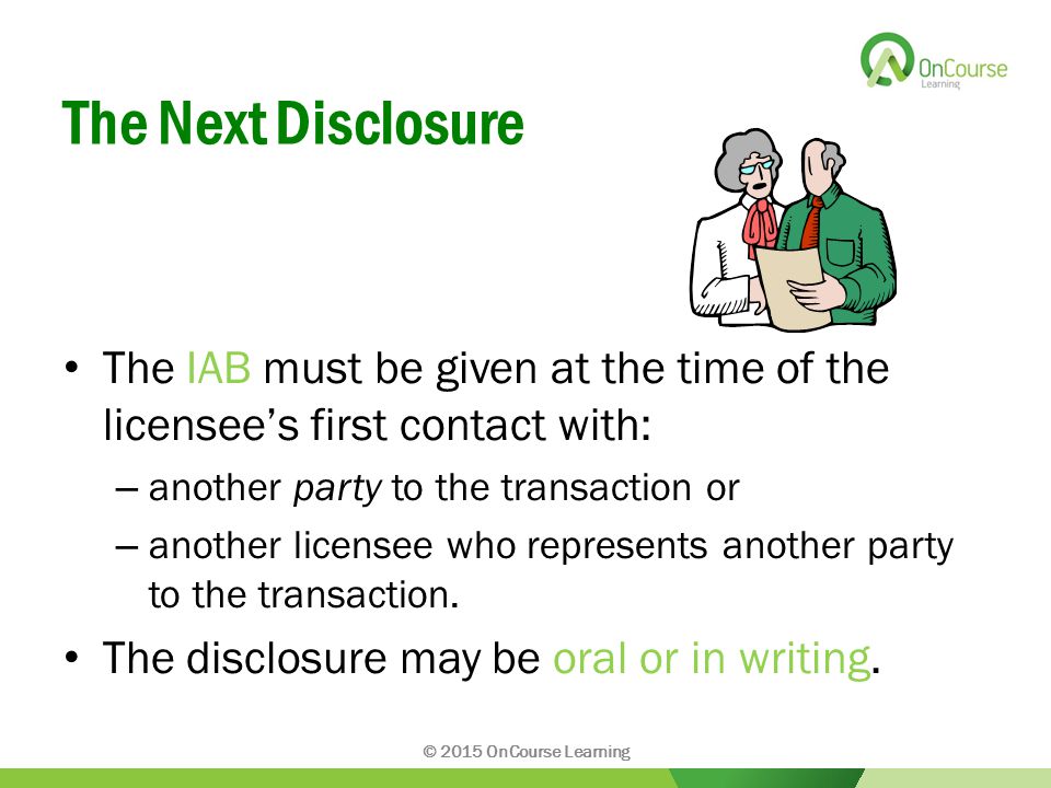 The Next Disclosure The IAB must be given at the time of the licensee’s first contact with: – another party to the transaction or – another licensee who represents another party to the transaction.