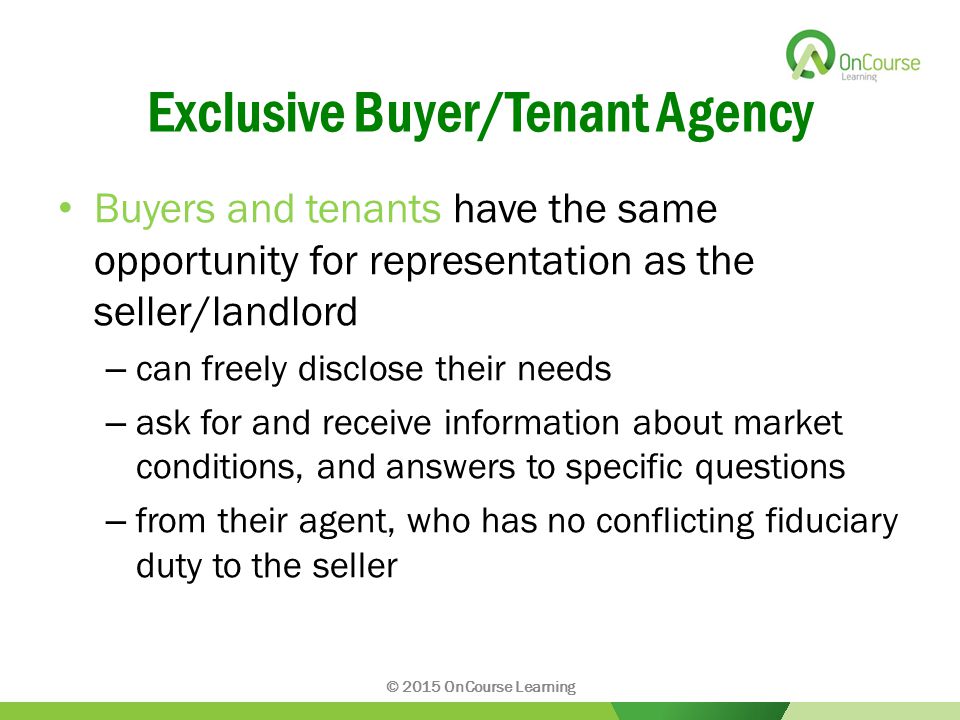 Exclusive Buyer/Tenant Agency Buyers and tenants have the same opportunity for representation as the seller/landlord – can freely disclose their needs – ask for and receive information about market conditions, and answers to specific questions – from their agent, who has no conflicting fiduciary duty to the seller © 2015 OnCourse Learning