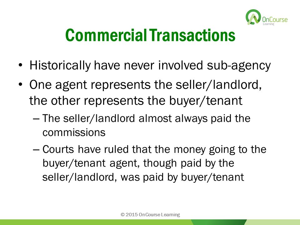 Commercial Transactions Historically have never involved sub-agency One agent represents the seller/landlord, the other represents the buyer/tenant – The seller/landlord almost always paid the commissions – Courts have ruled that the money going to the buyer/tenant agent, though paid by the seller/landlord, was paid by buyer/tenant © 2015 OnCourse Learning