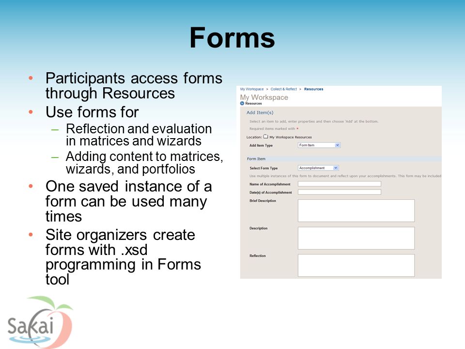 Forms Participants access forms through Resources Use forms for –Reflection and evaluation in matrices and wizards –Adding content to matrices, wizards, and portfolios One saved instance of a form can be used many times Site organizers create forms with.xsd programming in Forms tool