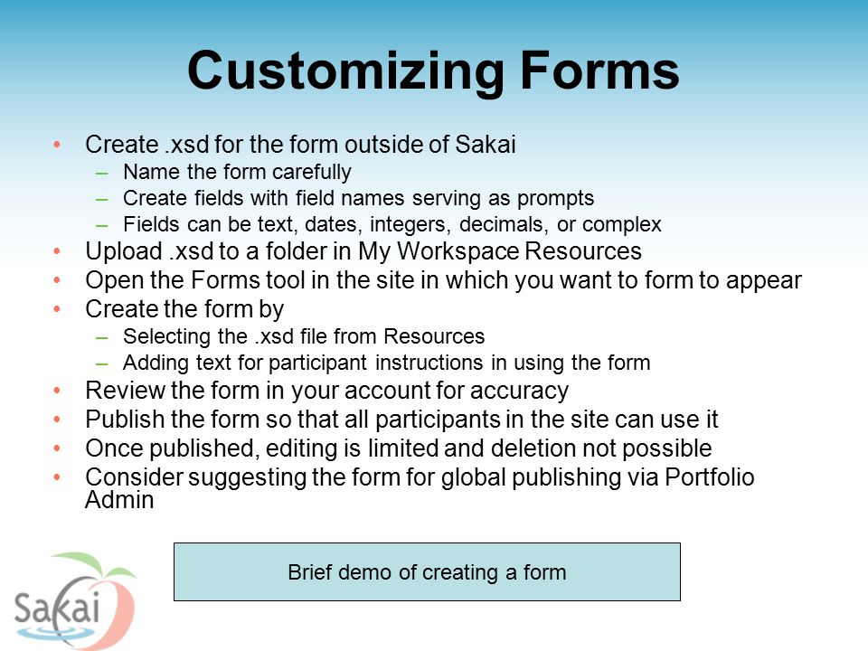 Customizing Forms Create.xsd for the form outside of Sakai –Name the form carefully –Create fields with field names serving as prompts –Fields can be text, dates, integers, decimals, or complex Upload.xsd to a folder in My Workspace Resources Open the Forms tool in the site in which you want to form to appear Create the form by –Selecting the.xsd file from Resources –Adding text for participant instructions in using the form Review the form in your account for accuracy Publish the form so that all participants in the site can use it Once published, editing is limited and deletion not possible Consider suggesting the form for global publishing via Portfolio Admin Brief demo of creating a form