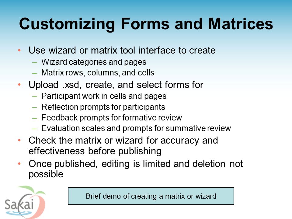 Customizing Forms and Matrices Use wizard or matrix tool interface to create –Wizard categories and pages –Matrix rows, columns, and cells Upload.xsd, create, and select forms for –Participant work in cells and pages –Reflection prompts for participants –Feedback prompts for formative review –Evaluation scales and prompts for summative review Check the matrix or wizard for accuracy and effectiveness before publishing Once published, editing is limited and deletion not possible Brief demo of creating a matrix or wizard