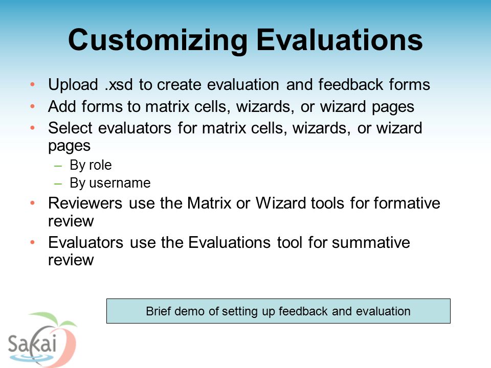 Customizing Evaluations Upload.xsd to create evaluation and feedback forms Add forms to matrix cells, wizards, or wizard pages Select evaluators for matrix cells, wizards, or wizard pages –By role –By username Reviewers use the Matrix or Wizard tools for formative review Evaluators use the Evaluations tool for summative review Brief demo of setting up feedback and evaluation
