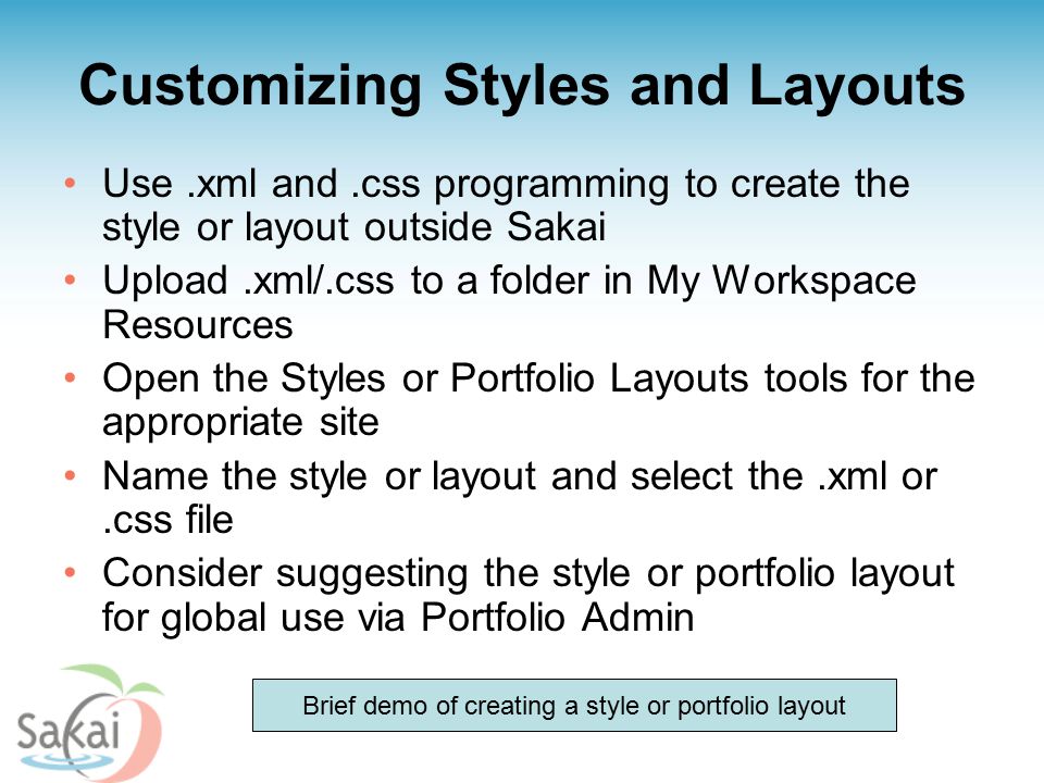 Customizing Styles and Layouts Use.xml and.css programming to create the style or layout outside Sakai Upload.xml/.css to a folder in My Workspace Resources Open the Styles or Portfolio Layouts tools for the appropriate site Name the style or layout and select the.xml or.css file Consider suggesting the style or portfolio layout for global use via Portfolio Admin Brief demo of creating a style or portfolio layout