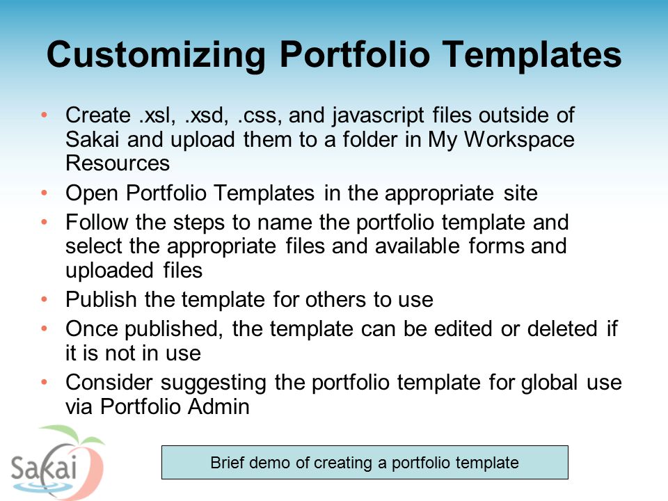 Customizing Portfolio Templates Create.xsl,.xsd,.css, and javascript files outside of Sakai and upload them to a folder in My Workspace Resources Open Portfolio Templates in the appropriate site Follow the steps to name the portfolio template and select the appropriate files and available forms and uploaded files Publish the template for others to use Once published, the template can be edited or deleted if it is not in use Consider suggesting the portfolio template for global use via Portfolio Admin Brief demo of creating a portfolio template