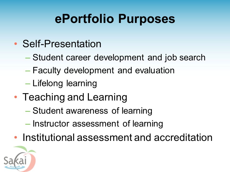 ePortfolio Purposes Self-Presentation –Student career development and job search –Faculty development and evaluation –Lifelong learning Teaching and Learning –Student awareness of learning –Instructor assessment of learning Institutional assessment and accreditation