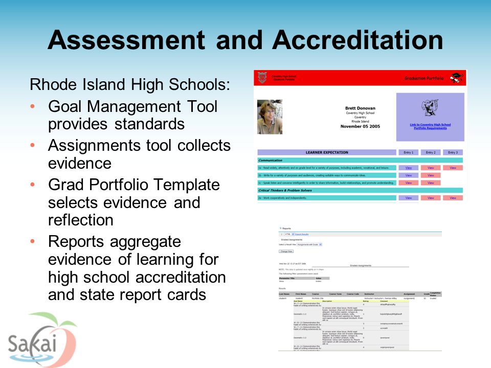 Assessment and Accreditation Rhode Island High Schools: Goal Management Tool provides standards Assignments tool collects evidence Grad Portfolio Template selects evidence and reflection Reports aggregate evidence of learning for high school accreditation and state report cards