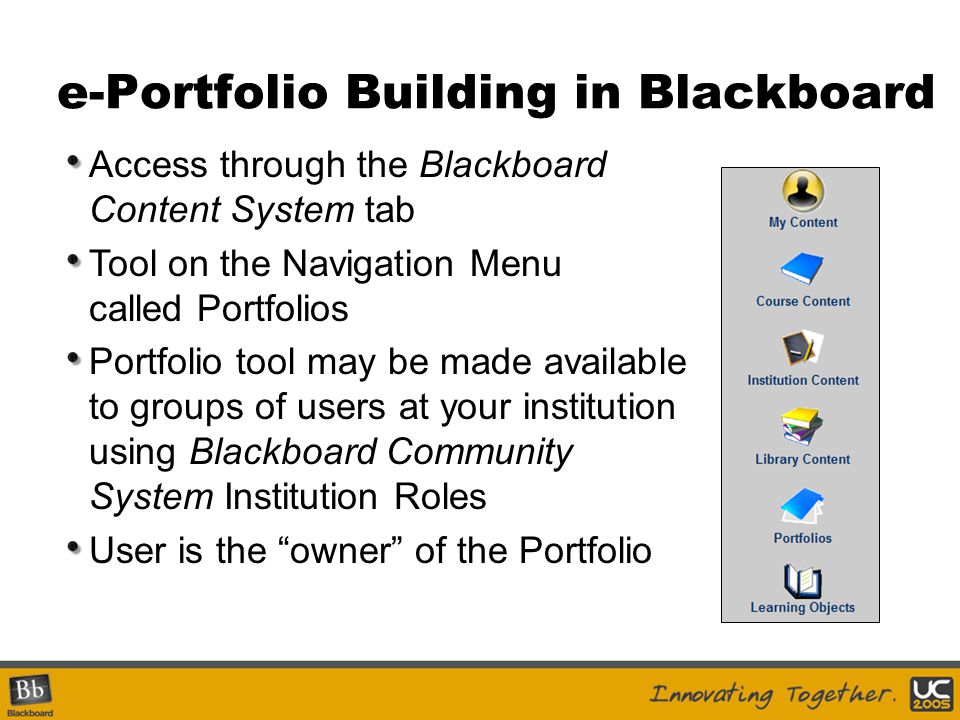 e-Portfolio Building in Blackboard Access through the Blackboard Content System tab Tool on the Navigation Menu called Portfolios Portfolio tool may be made available to groups of users at your institution using Blackboard Community System Institution Roles User is the owner of the Portfolio