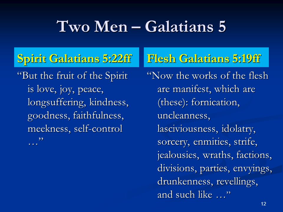 Two Men – Galatians 5 Spirit Galatians 5:22ff But the fruit of the Spirit is love, joy, peace, longsuffering, kindness, goodness, faithfulness, meekness, self-control … Flesh Galatians 5:19ff Now the works of the flesh are manifest, which are (these): fornication, uncleanness, lasciviousness, idolatry, sorcery, enmities, strife, jealousies, wraths, factions, divisions, parties, envyings, drunkenness, revellings, and such like … 12