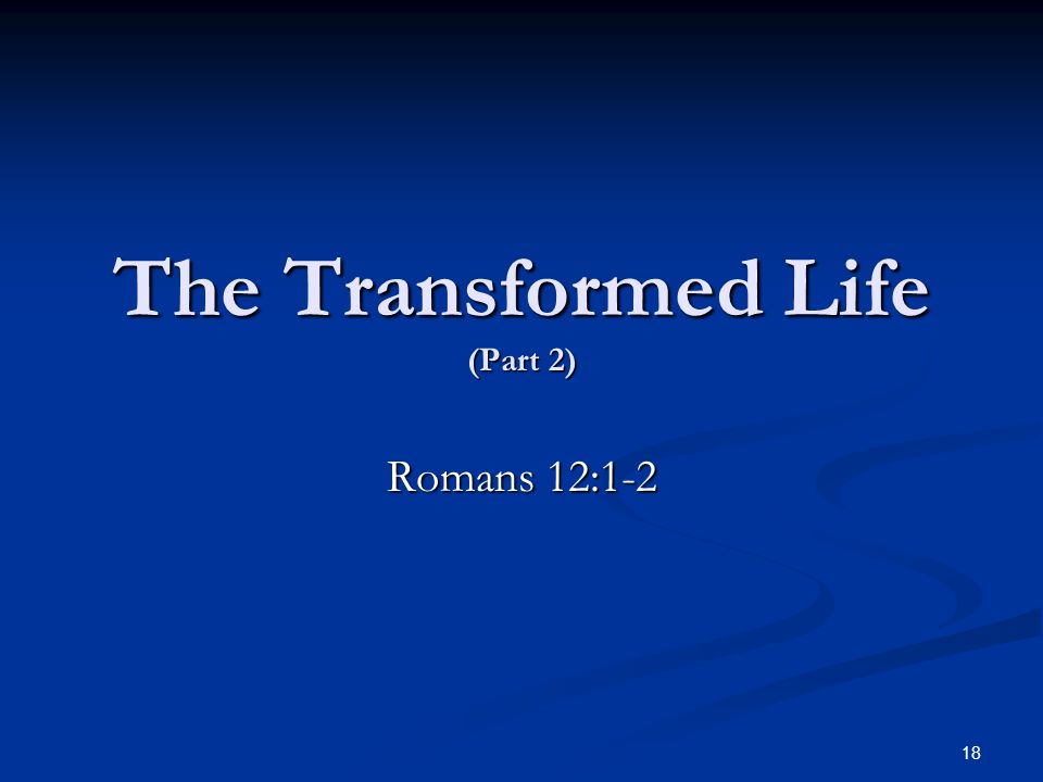 The Transformed Life (Part 2) Romans 12:1-2 18