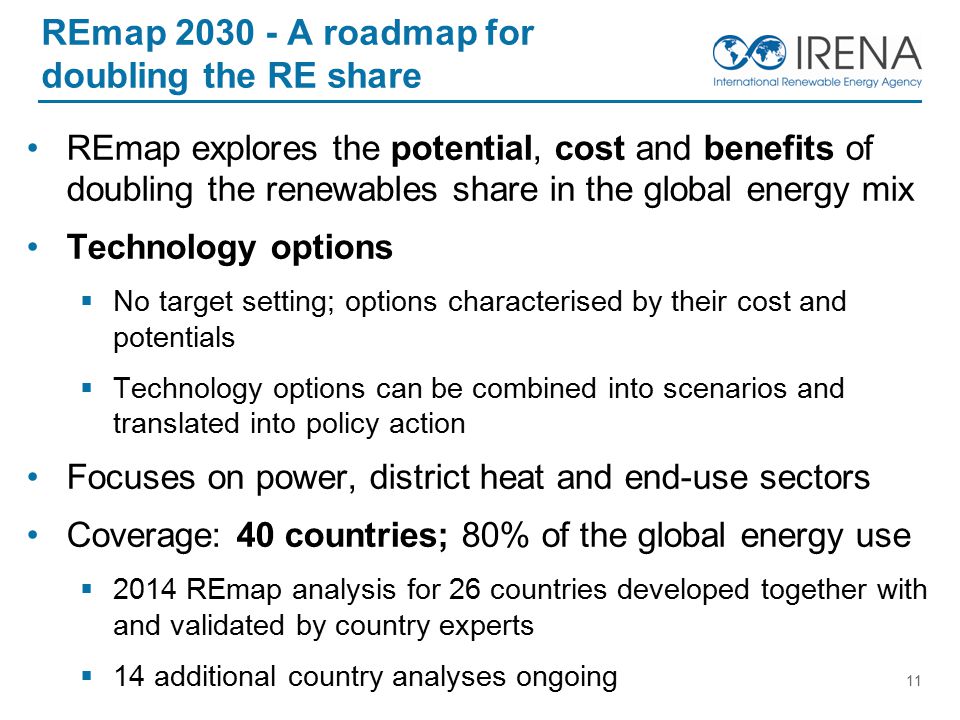 REmap A roadmap for doubling the RE share REmap explores the potential, cost and benefits of doubling the renewables share in the global energy mix Technology options  No target setting; options characterised by their cost and potentials  Technology options can be combined into scenarios and translated into policy action Focuses on power, district heat and end-use sectors Coverage: 40 countries; 80% of the global energy use  2014 REmap analysis for 26 countries developed together with and validated by country experts  14 additional country analyses ongoing 11
