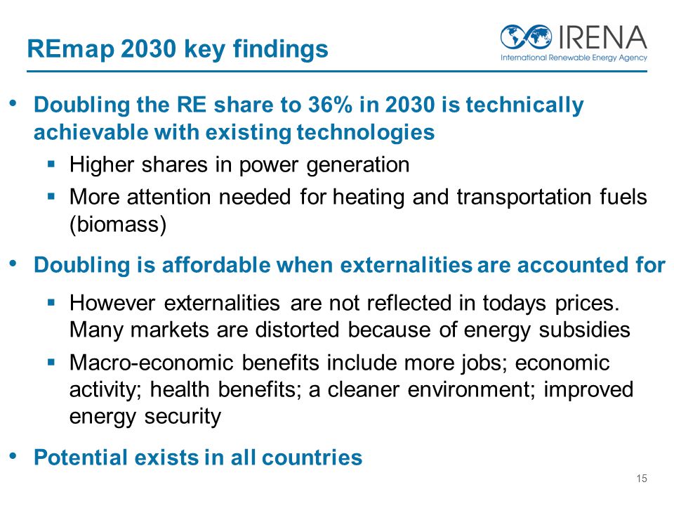 15 REmap 2030 key findings Doubling the RE share to 36% in 2030 is technically achievable with existing technologies  Higher shares in power generation  More attention needed for heating and transportation fuels (biomass) Doubling is affordable when externalities are accounted for  However externalities are not reflected in todays prices.