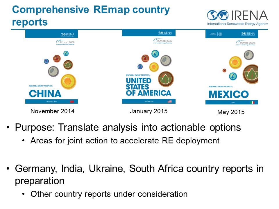Comprehensive REmap country reports Purpose: Translate analysis into actionable options Areas for joint action to accelerate RE deployment Germany, India, Ukraine, South Africa country reports in preparation Other country reports under consideration November 2014January 2015 May 2015