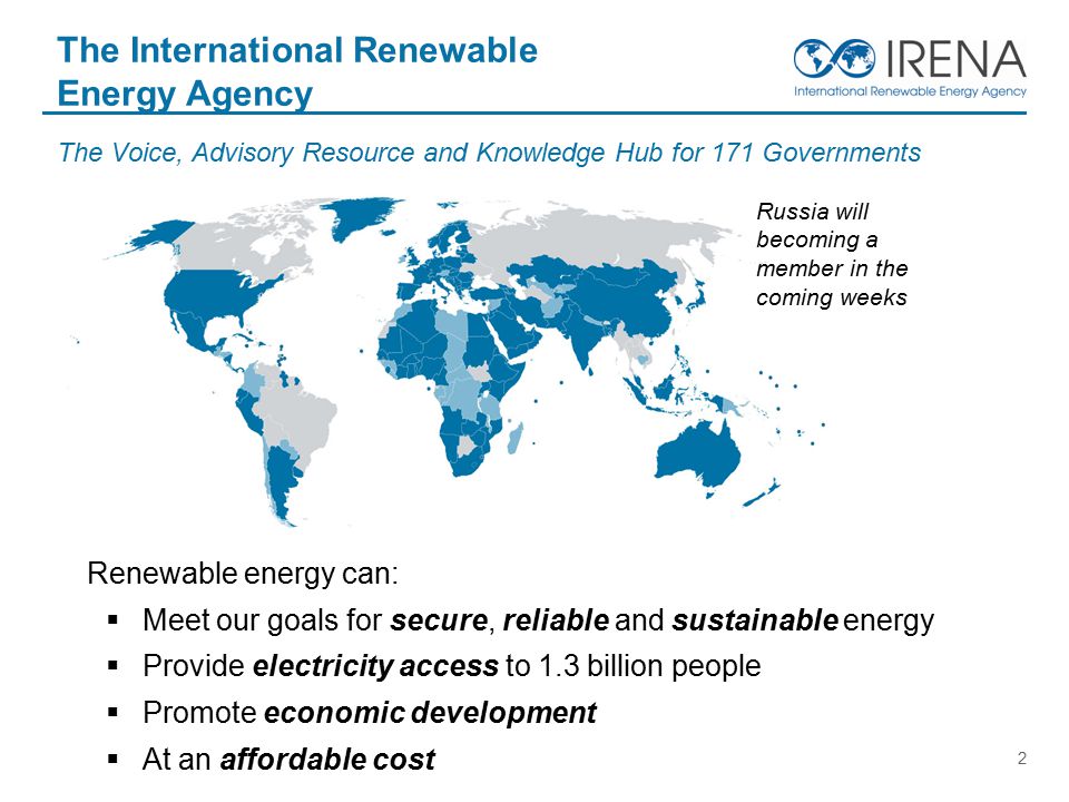 2 The Voice, Advisory Resource and Knowledge Hub for 171 Governments The International Renewable Energy Agency Renewable energy can:  Meet our goals for secure, reliable and sustainable energy  Provide electricity access to 1.3 billion people  Promote economic development  At an affordable cost Russia will becoming a member in the coming weeks