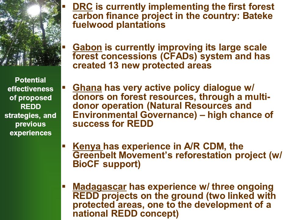Potential effectiveness of proposed REDD strategies, and previous experiences  DRC is currently implementing the first forest carbon finance project in the country: Bateke fuelwood plantations  Gabon is currently improving its large scale forest concessions (CFADs) system and has created 13 new protected areas  Ghana has very active policy dialogue w/ donors on forest resources, through a multi- donor operation (Natural Resources and Environmental Governance) – high chance of success for REDD  Kenya has experience in A/R CDM, the Greenbelt Movement’s reforestation project (w/ BioCF support)  Madagascar has experience w/ three ongoing REDD projects on the ground (two linked with protected areas, one to the development of a national REDD concept)