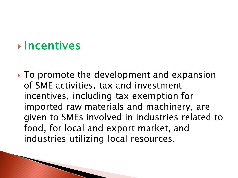  Incentives  To promote the development and expansion of SME activities, tax and investment incentives, including tax exemption for imported raw materials and machinery, are given to SMEs involved in industries related to food, for local and export market, and industries utilizing local resources.