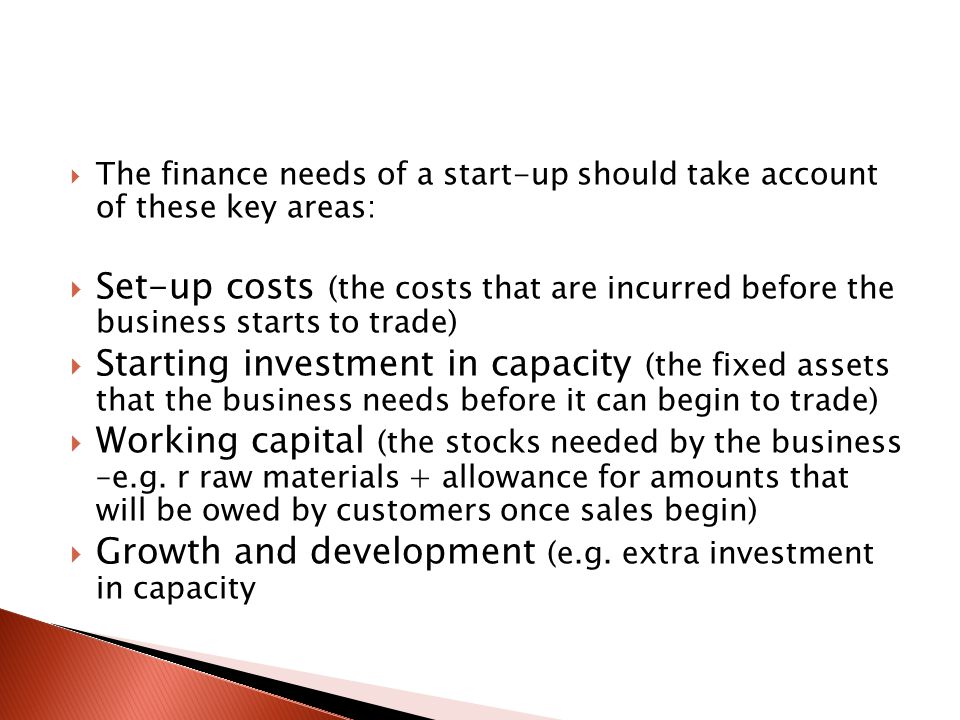  The finance needs of a start-up should take account of these key areas:  Set-up costs (the costs that are incurred before the business starts to trade)  Starting investment in capacity (the fixed assets that the business needs before it can begin to trade)  Working capital (the stocks needed by the business –e.g.