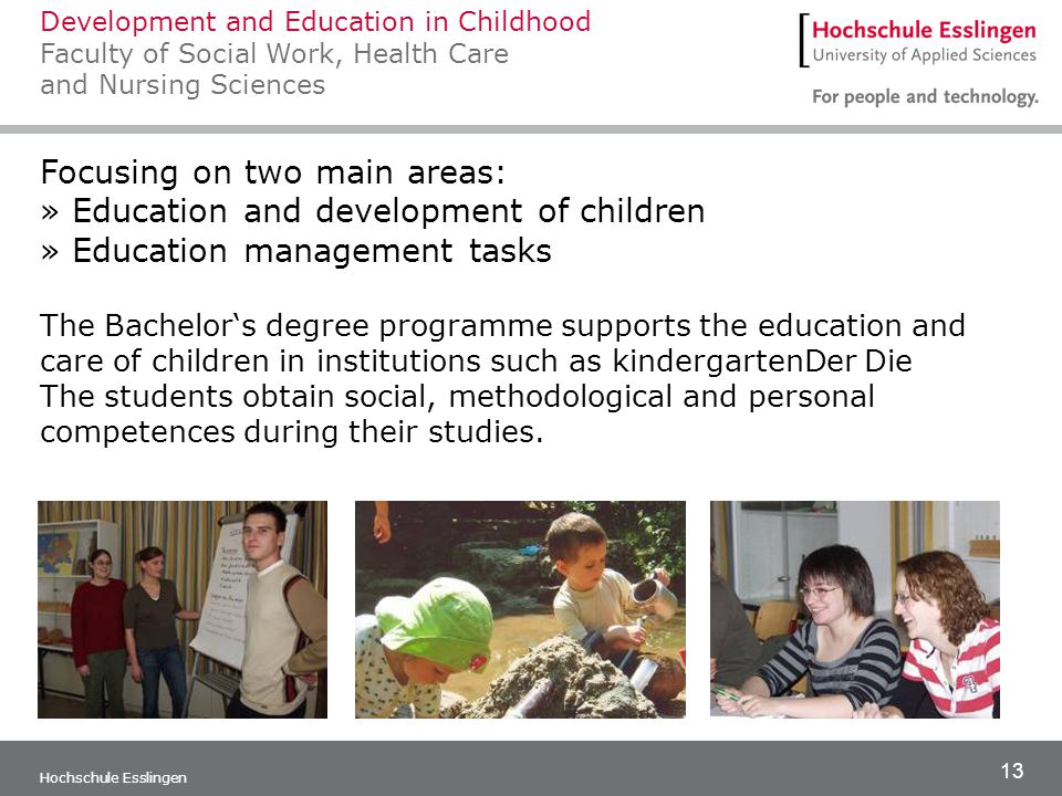 13 Hochschule Esslingen Focusing on two main areas: » Education and development of children » Education management tasks The Bachelor‘s degree programme supports the education and care of children in institutions such as kindergartenDer Die The students obtain social, methodological and personal competences during their studies.