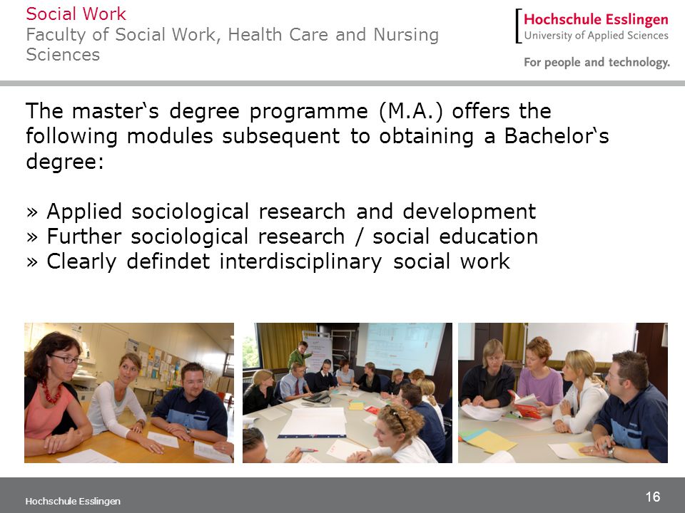 16 Hochschule Esslingen The master‘s degree programme (M.A.) offers the following modules subsequent to obtaining a Bachelor‘s degree: » Applied sociological research and development » Further sociological research / social education » Clearly defindet interdisciplinary social work Social Work Faculty of Social Work, Health Care and Nursing Sciences
