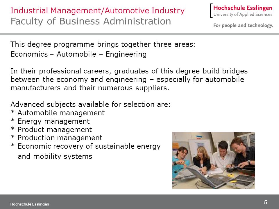 5 Hochschule Esslingen This degree programme brings together three areas: Economics – Automobile – Engineering In their professional careers, graduates of this degree build bridges between the economy and engineering – especially for automobile manufacturers and their numerous suppliers.