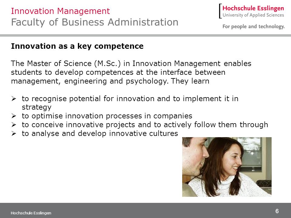 6 Hochschule Esslingen Innovation as a key competence The Master of Science (M.Sc.) in Innovation Management enables students to develop competences at the interface between management, engineering and psychology.
