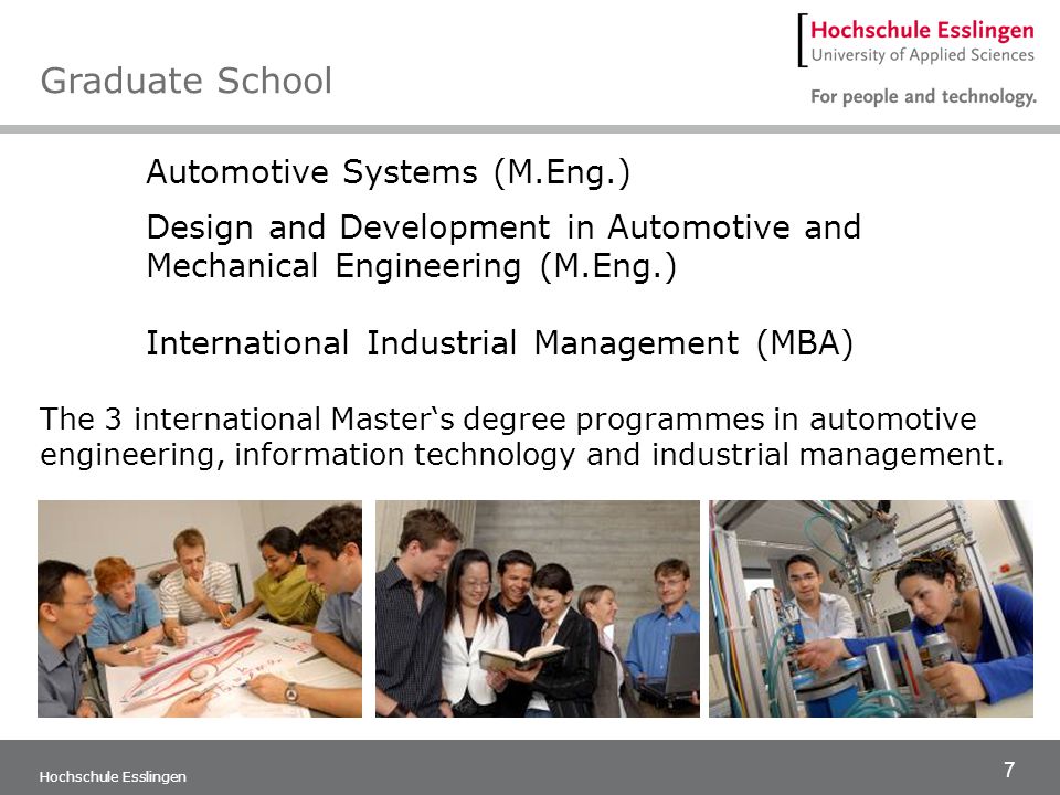 7 Hochschule Esslingen Automotive Systems (M.Eng.) Design and Development in Automotive and Mechanical Engineering (M.Eng.) International Industrial Management (MBA) The 3 international Master‘s degree programmes in automotive engineering, information technology and industrial management.