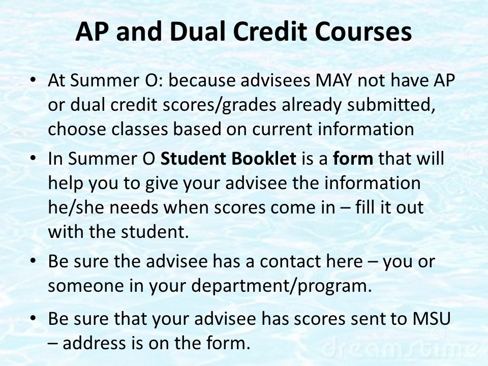 AP and Dual Credit Courses At Summer O: because advisees MAY not have AP or dual credit scores/grades already submitted, choose classes based on current information In Summer O Student Booklet is a form that will help you to give your advisee the information he/she needs when scores come in – fill it out with the student.