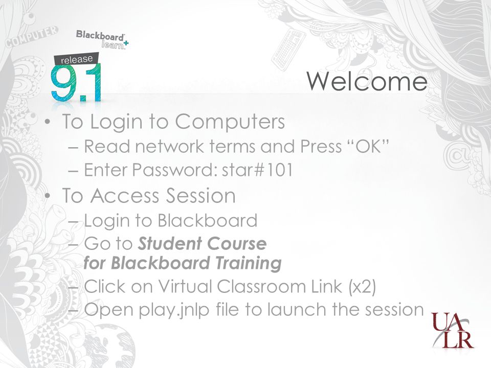 Welcome To Login to Computers – Read network terms and Press OK – Enter Password: star#101 To Access Session – Login to Blackboard – Go to Student Course for Blackboard Training – Click on Virtual Classroom Link (x2) – Open play.jnlp file to launch the session