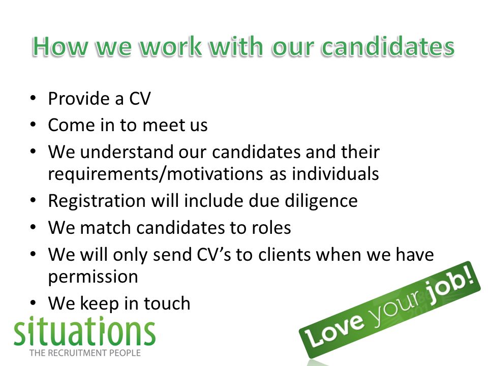 Provide a CV Come in to meet us We understand our candidates and their requirements/motivations as individuals Registration will include due diligence We match candidates to roles We will only send CV’s to clients when we have permission We keep in touch
