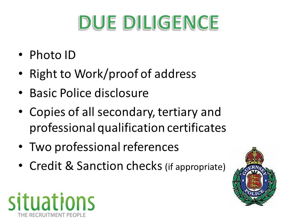 Photo ID Right to Work/proof of address Basic Police disclosure Copies of all secondary, tertiary and professional qualification certificates Two professional references Credit & Sanction checks (if appropriate)