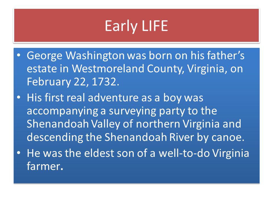 Early LIFE George Washington was born on his father’s estate in Westmoreland County, Virginia, on February 22, 1732.