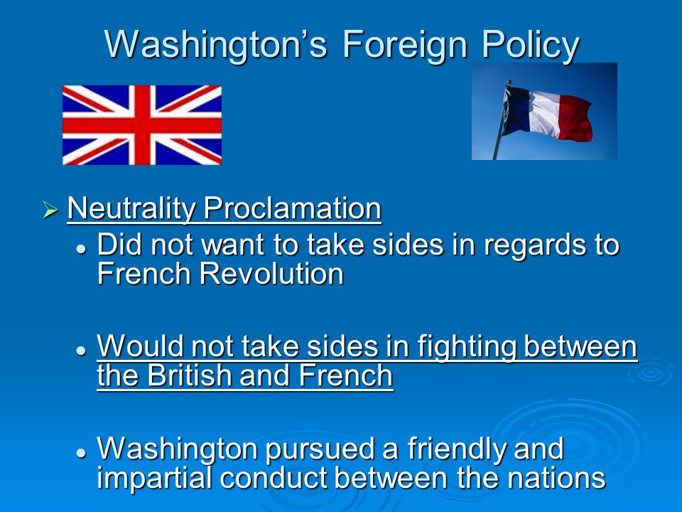 Washington’s Foreign Policy  Neutrality Proclamation Did not want to take sides in regards to French Revolution Did not want to take sides in regards to French Revolution Would not take sides in fighting between the British and French Would not take sides in fighting between the British and French Washington pursued a friendly and impartial conduct between the nations Washington pursued a friendly and impartial conduct between the nations