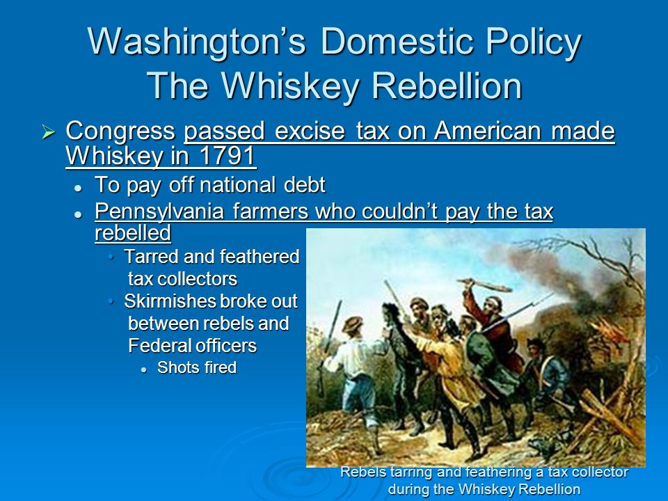 Washington’s Domestic Policy The Whiskey Rebellion  Congress passed excise tax on American made Whiskey in 1791 To pay off national debt To pay off national debt Pennsylvania farmers who couldn’t pay the tax rebelled Pennsylvania farmers who couldn’t pay the tax rebelled Tarred and featheredTarred and feathered tax collectors tax collectors Skirmishes broke outSkirmishes broke out between rebels and between rebels and Federal officers Federal officers Shots fired Shots fired Rebels tarring and feathering a tax collector during the Whiskey Rebellion