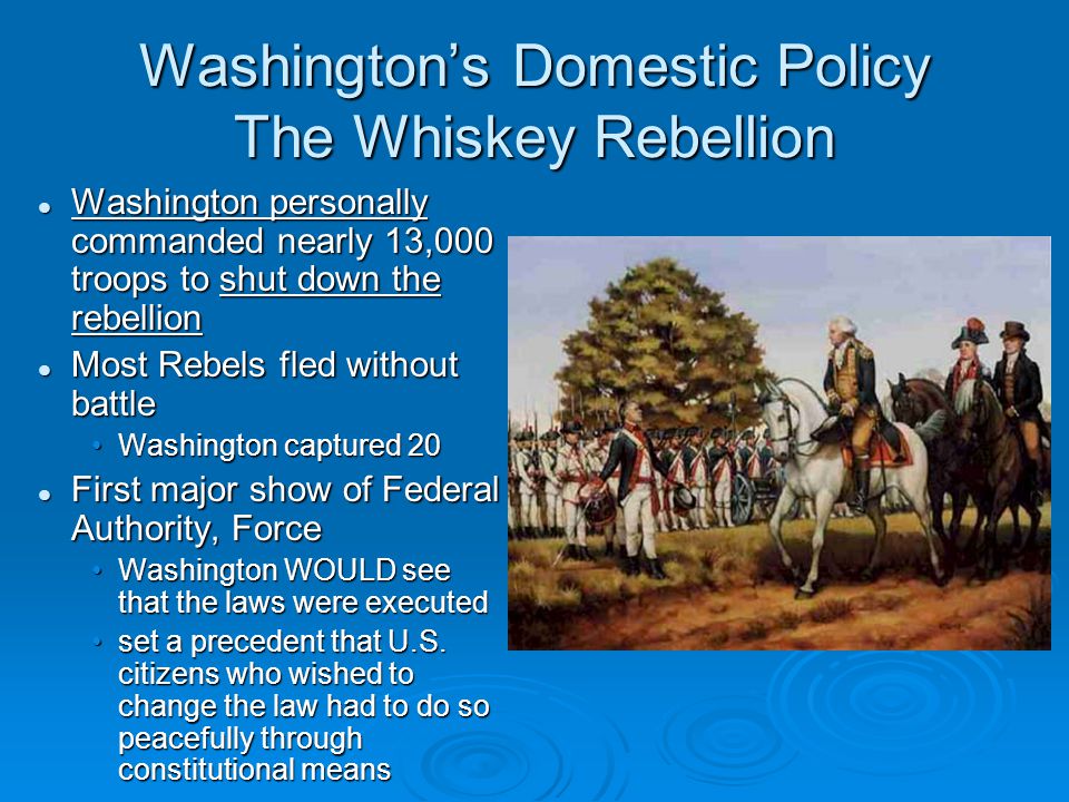 Washington’s Domestic Policy The Whiskey Rebellion Washington personally commanded nearly 13,000 troops to shut down the rebellion Washington personally commanded nearly 13,000 troops to shut down the rebellion Most Rebels fled without battle Most Rebels fled without battle Washington captured 20Washington captured 20 First major show of Federal Authority, Force First major show of Federal Authority, Force Washington WOULD see that the laws were executedWashington WOULD see that the laws were executed set a precedent that U.S.