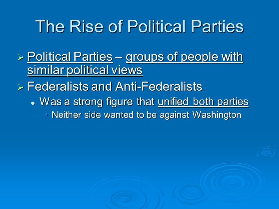 The Rise of Political Parties  Political Parties – groups of people with similar political views  Federalists and Anti-Federalists Was a strong figure that unified both parties Was a strong figure that unified both parties Neither side wanted to be against WashingtonNeither side wanted to be against Washington
