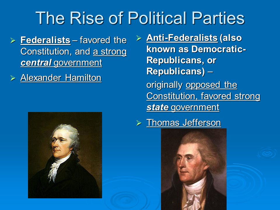 The Rise of Political Parties  Federalists – favored the Constitution, and a strong central government  Alexander Hamilton  Anti-Federalists (also known as Democratic- Republicans, or Republicans) – originally opposed the Constitution, favored strong state government  Thomas Jefferson