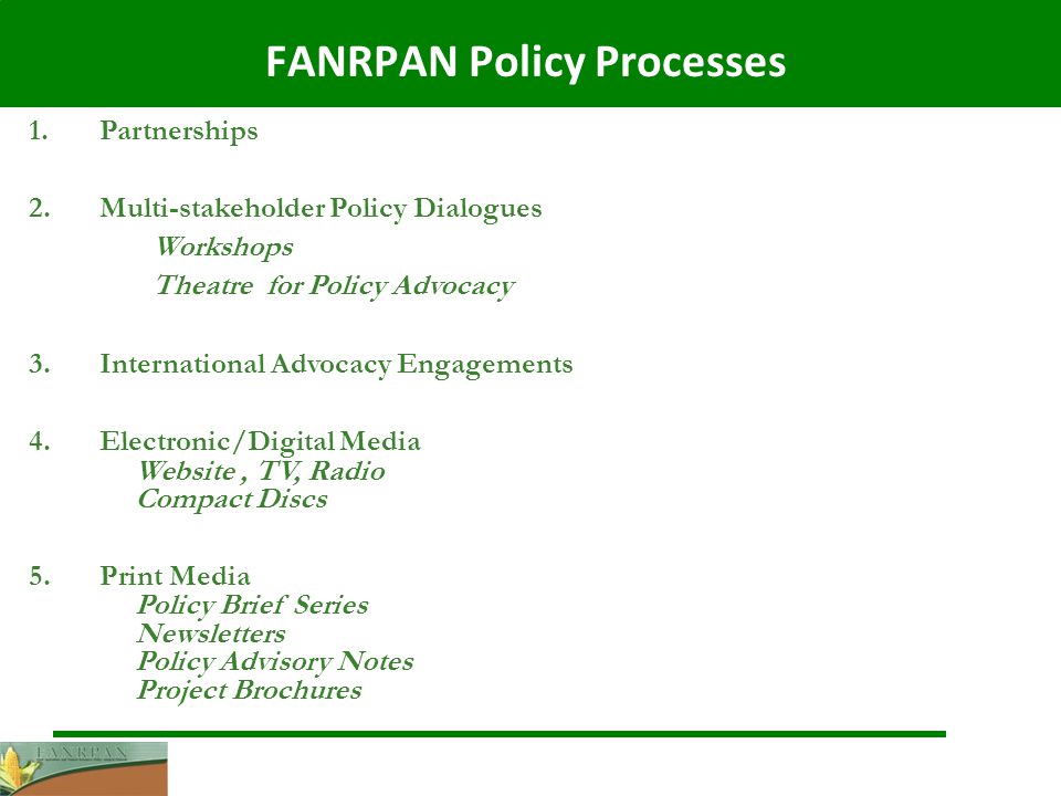 FANRPAN Policy Processes 1.Partnerships 2.Multi-stakeholder Policy Dialogues Workshops Theatre for Policy Advocacy 3.International Advocacy Engagements 4.Electronic/Digital Media Website, TV, Radio Compact Discs 5.Print Media Policy Brief Series Newsletters Policy Advisory Notes Project Brochures
