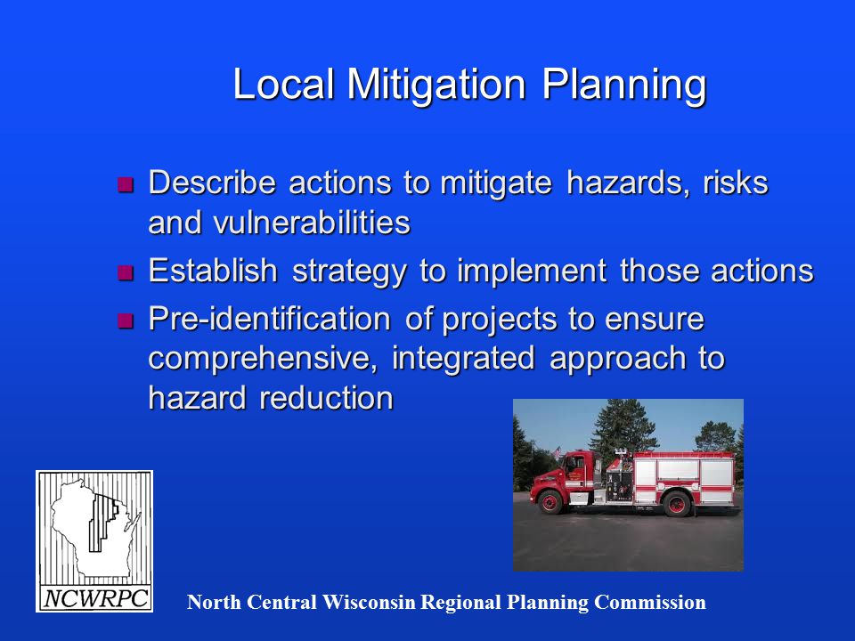 North Central Wisconsin Regional Planning Commission Local Mitigation Planning n Describe actions to mitigate hazards, risks and vulnerabilities n Establish strategy to implement those actions n Pre-identification of projects to ensure comprehensive, integrated approach to hazard reduction