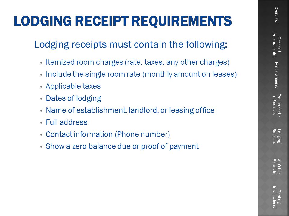 Lodging receipts must contain the following: Itemized room charges (rate, taxes, any other charges) Include the single room rate (monthly amount on leases) Applicable taxes Dates of lodging Name of establishment, landlord, or leasing office Full address Contact information (Phone number) Show a zero balance due or proof of payment Overview Orders & Amendments Miscellaneous Transportatio n Receipts Lodging Receipts All Other Receipts Printing Instructions