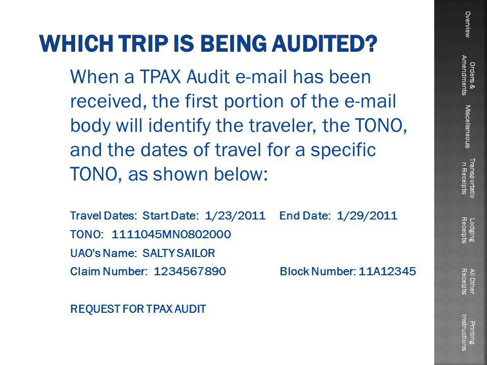 When a TPAX Audit  has been received, the first portion of the  body will identify the traveler, the TONO, and the dates of travel for a specific TONO, as shown below: Travel Dates: Start Date: 1/23/2011 End Date: 1/29/2011 TONO: MNO UAO s Name: SALTY SAILOR Claim Number: Block Number: 11A12345 REQUEST FOR TPAX AUDIT Overview Orders & Amendments Miscellaneous Transportatio n Receipts Lodging Receipts All Other Receipts Printing Instructions