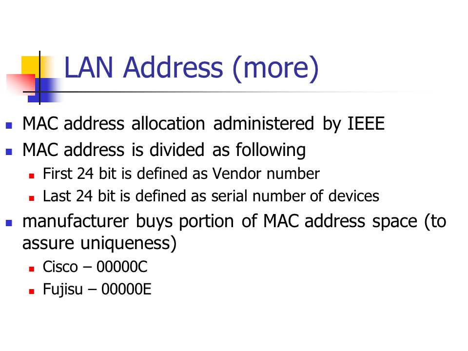 LAN Address (more) MAC address allocation administered by IEEE MAC address is divided as following First 24 bit is defined as Vendor number Last 24 bit is defined as serial number of devices manufacturer buys portion of MAC address space (to assure uniqueness) Cisco – 00000C Fujisu – 00000E